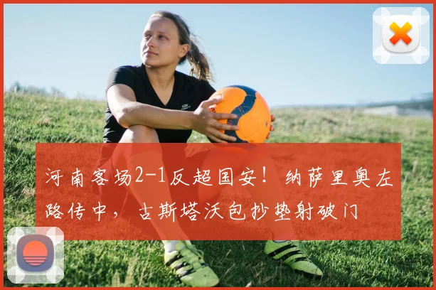 河南客场2-1反超国安！纳萨里奥左路传中，古斯塔沃包抄垫射破门